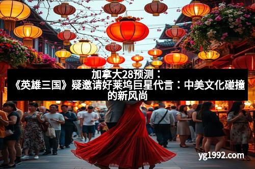 加拿大28预测：《英雄三国》疑邀请好莱坞巨星代言：中美文化碰撞的新风尚