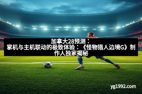 加拿大28预测：掌机与主机联动的极致体验：《怪物猎人边境G》制作人独家揭秘